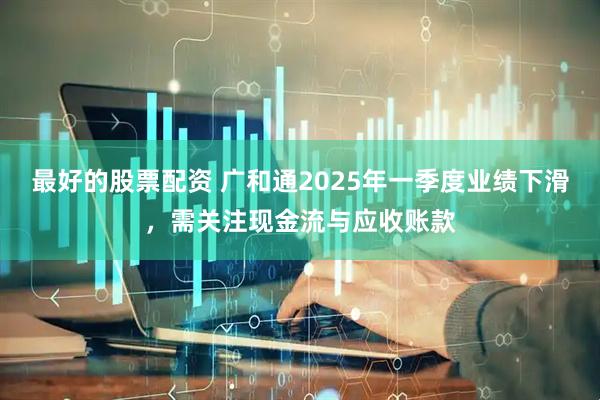 最好的股票配资 广和通2025年一季度业绩下滑，需关注现金流与应收账款