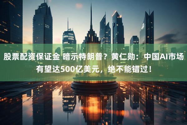 股票配资保证金 暗示特朗普？黄仁勋：中国AI市场有望达500亿美元，绝不能错过！