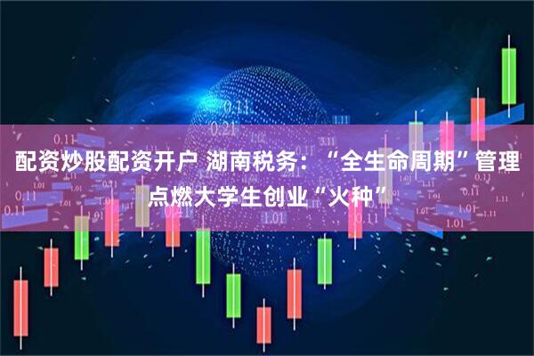 配资炒股配资开户 湖南税务：“全生命周期”管理点燃大学生创业“火种”