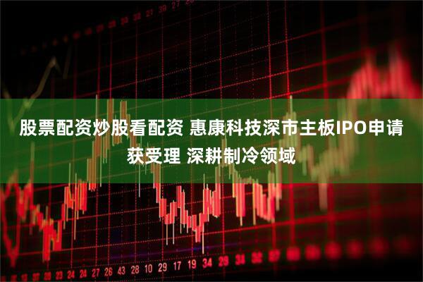 股票配资炒股看配资 惠康科技深市主板IPO申请获受理 深耕制冷领域