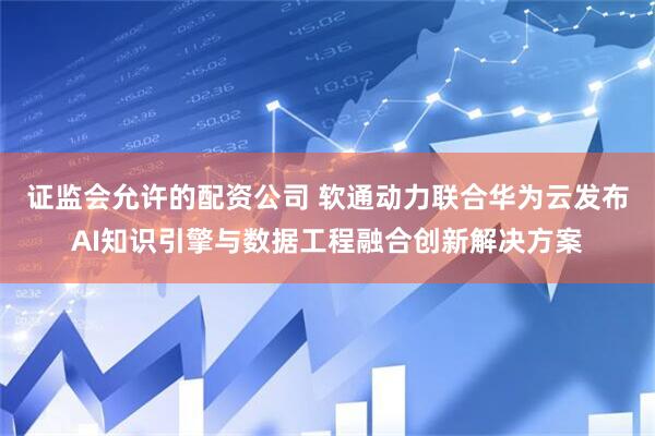 证监会允许的配资公司 软通动力联合华为云发布AI知识引擎与数据工程融合创新解决方案