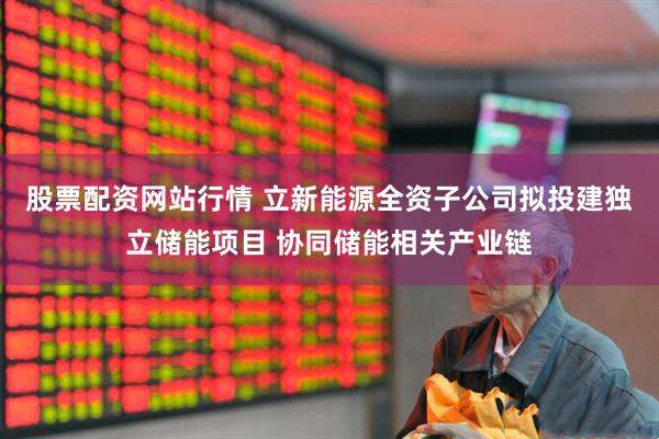 股票配资网站行情 立新能源全资子公司拟投建独立储能项目 协同储能相关产业链