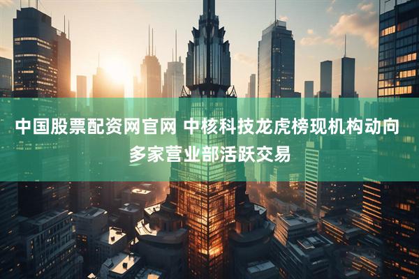 中国股票配资网官网 中核科技龙虎榜现机构动向 多家营业部活跃交易