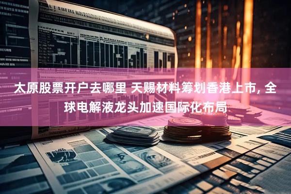 太原股票开户去哪里 天赐材料筹划香港上市, 全球电解液龙头加速国际化布局