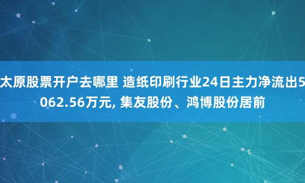 太原股票开户去哪里 造纸印刷行业24日主力净流出5062.56万元, 集友股份、鸿博股份居前