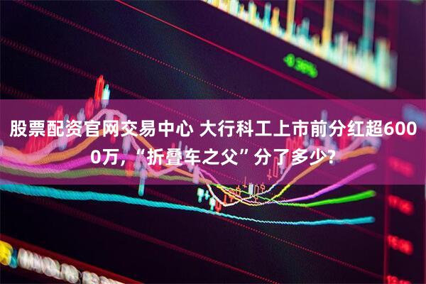 股票配资官网交易中心 大行科工上市前分红超6000万, “折叠车之父”分了多少?