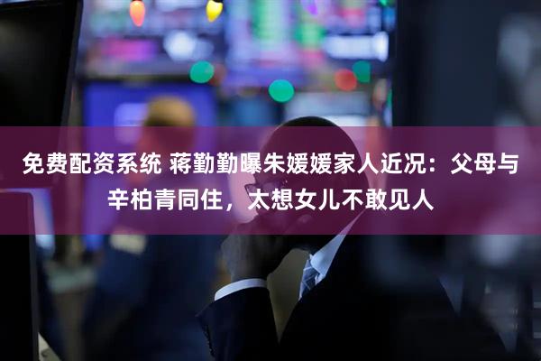 免费配资系统 蒋勤勤曝朱媛媛家人近况：父母与辛柏青同住，太想女儿不敢见人
