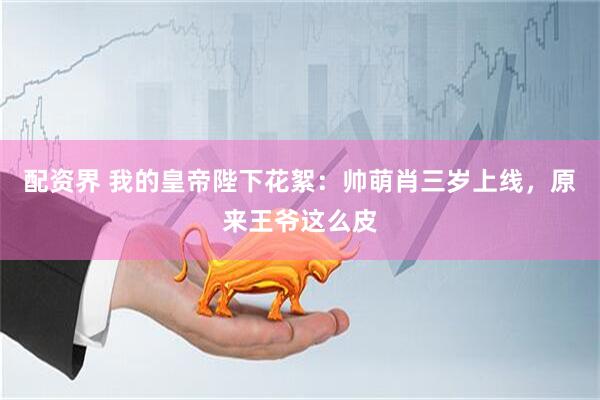 配资界 我的皇帝陛下花絮：帅萌肖三岁上线，原来王爷这么皮
