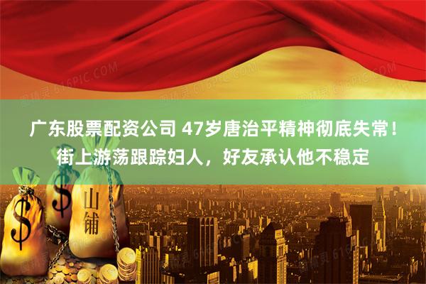 广东股票配资公司 47岁唐治平精神彻底失常！街上游荡跟踪妇人，好友承认他不稳定