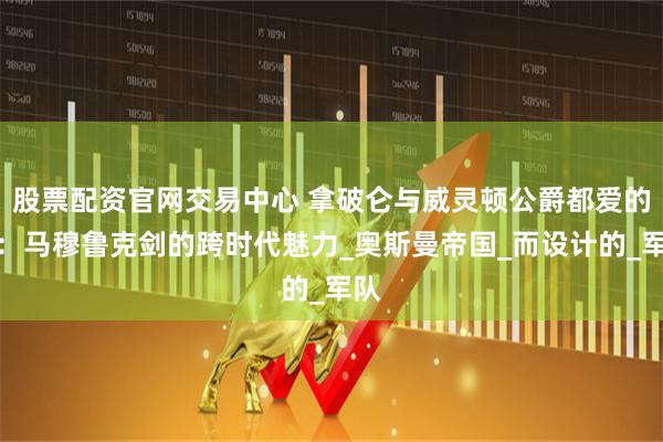 股票配资官网交易中心 拿破仑与威灵顿公爵都爱的剑：马穆鲁克剑的跨时代魅力_奥斯曼帝国_而设计的_军队