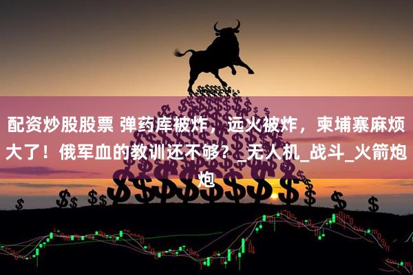 配资炒股股票 弹药库被炸，远火被炸，柬埔寨麻烦大了！俄军血的教训还不够？_无人机_战斗_火箭炮
