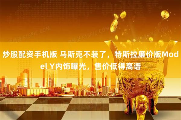 炒股配资手机版 马斯克不装了，特斯拉廉价版Model Y内饰曝光，售价低得离谱
