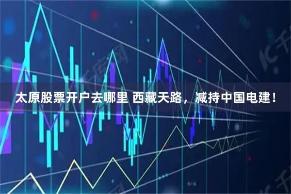 太原股票开户去哪里 西藏天路，减持中国电建！