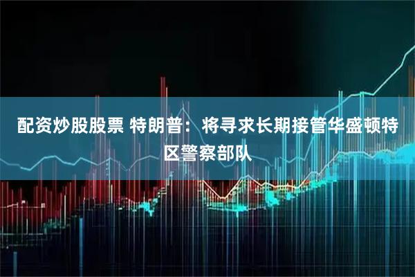 配资炒股股票 特朗普：将寻求长期接管华盛顿特区警察部队