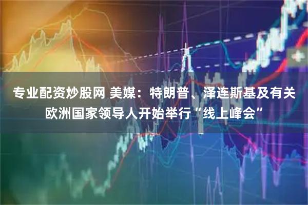 专业配资炒股网 美媒：特朗普、泽连斯基及有关欧洲国家领导人开始举行“线上峰会”