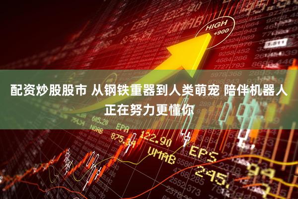 配资炒股股市 从钢铁重器到人类萌宠 陪伴机器人正在努力更懂你